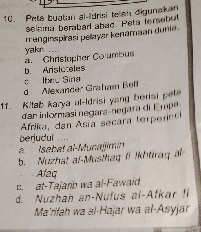 Peta buatan al-Idrisi telah digunakan
selama berabad-abad. Peta tersebut
menginspirasi pelayar kenamaan dunia ,
yakni ....
a. Christopher Columbus
b. Aristoteles
c. Ibnu Sina
d. Alexander Graham Bell
11. Kitab karya al-Idrisi yang berisi e
dan i forma e ara- e i 
Afrika, dan Asia secara ter ero
berjudul ....
a. Isabat al-Munajjimin
b. Nuzhat al-Musthaq fi Ikhtiraq al
Afaq
c. at-Tajarib wa al-Fawaid
d. Nuzhah an-Nufus al-Afkar fi
Ma’rifah wa al-Hajar wa al-Asyjar