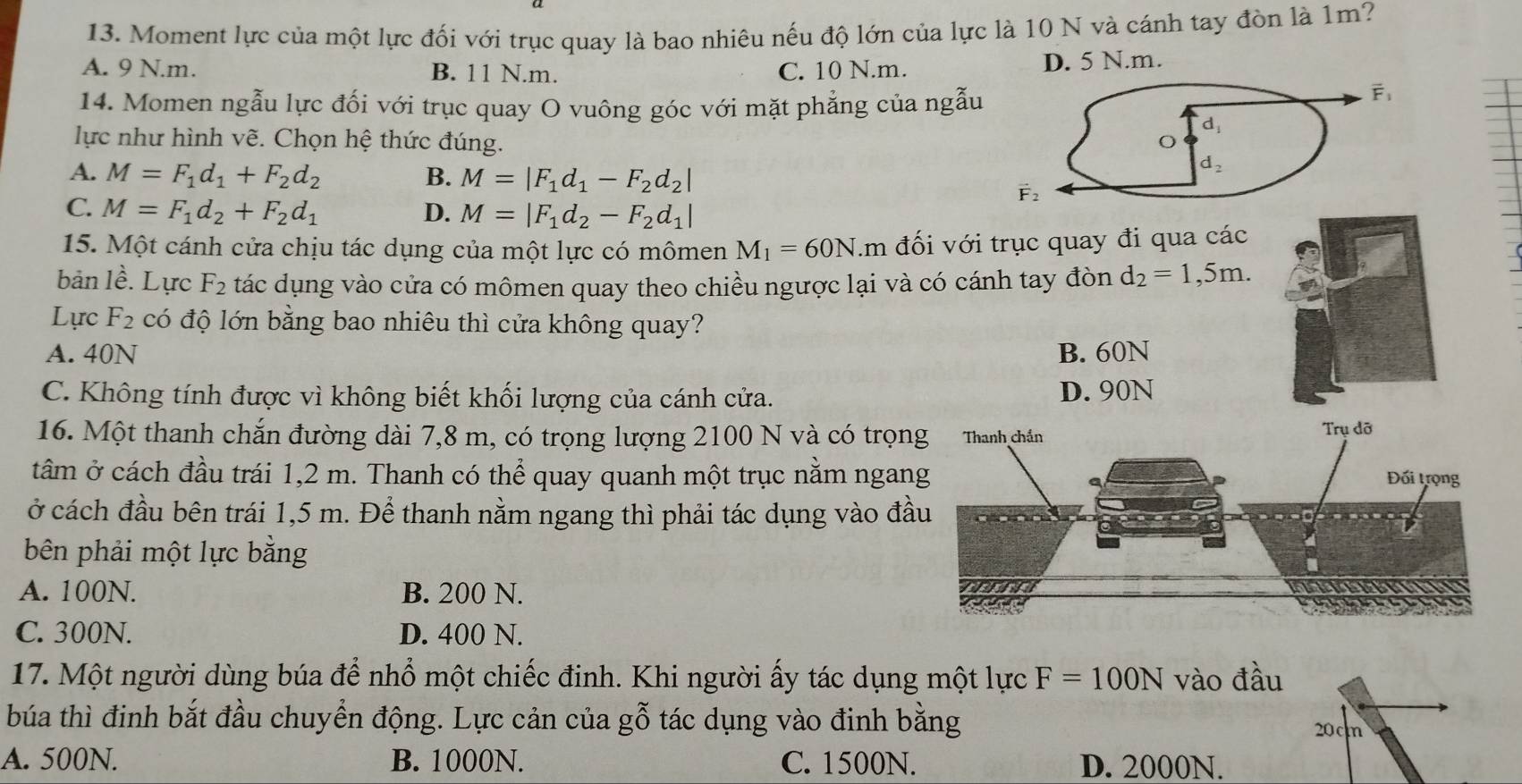 Moment lực của một lực đối với trục quay là bao nhiêu nếu độ lớn của lực là 10 N và cánh tay đòn là 1m?
A. 9 N.m. B. 11 N.m. C. 10 N.m.
D. 5 N.m.
14. Momen ngẫu lực đối với trục quay O vuông góc với mặt phẳng của ngẫu
overline F_1
d_1
lực như hình vẽ. Chọn hệ thức đúng. O
A. M=F_1d_1+F_2d_2 B. M=|F_1d_1-F_2d_2|
d_2
vector F_2
C. M=F_1d_2+F_2d_1 D. M=|F_1d_2-F_2d_1|
15. Một cánh cửa chịu tác dụng của một lực có mômen M_1=60N.m đối với trục quay đi qua các
bản 1hat e Lực F_2 tác dụng vào cửa có mômen quay theo chiều ngược lại và có cánh tay đòn d_2=1,5m.
Lực F_2 có độ lớn bằng bao nhiêu thì cửa không quay?
A. 40N B. 60N
C. Không tính được vì không biết khối lượng của cánh cửa. D. 90N
16. Một thanh chắn đường dài 7,8 m, có trọng lượng 2100 N và có trọ
tâm ở cách đầu trái 1,2 m. Thanh có thể quay quanh một trục nằm nga
ở cách đầu bên trái 1,5 m. Để thanh nằm ngang thì phải tác dụng vào đ
bên phải một lực bằng
A. 100N. B. 200 N.
C. 300N. D. 400 N.
17. Một người dùng búa để nhổ một chiếc đinh. Khi người ấy tác dụng một lực F=100N vào đầu
búa thì đinh bắt đầu chuyển động. Lực cản của gỗ tác dụng vào đinh bằng
20c
A. 500N. B. 1000N. C. 1500N. D. 2000N.