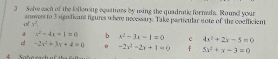 Solve each of the following equations by using the quadratic formula. Round your 
answers to 3 significant figures where necessary. Take particular note of the coefficient 
of 1°
a x^2-4x+1=0 b x^2-3x-1=0 c 4x^2+2x-5=0
d -2x^2+3x+4=0. -2x^2-2x+1=0 f 5x^2+x-3=0