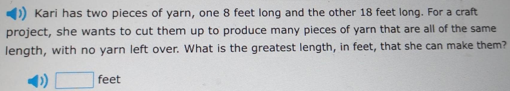 Kari has two pieces of yarn, one 8 feet long and the other 18 feet long. For a craft 
project, she wants to cut them up to produce many pieces of yarn that are all of the same 
length, with no yarn left over. What is the greatest length, in feet, that she can make them? 
) □ feet