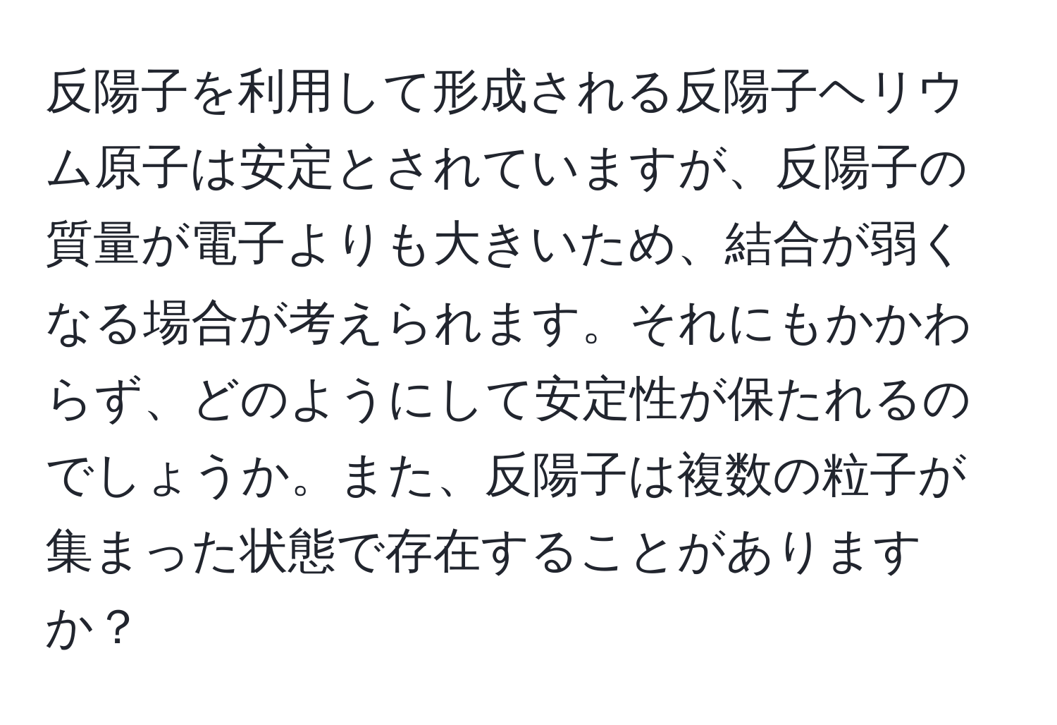 反陽子を利用して形成される反陽子ヘリウム原子は安定とされていますが、反陽子の質量が電子よりも大きいため、結合が弱くなる場合が考えられます。それにもかかわらず、どのようにして安定性が保たれるのでしょうか。また、反陽子は複数の粒子が集まった状態で存在することがありますか？