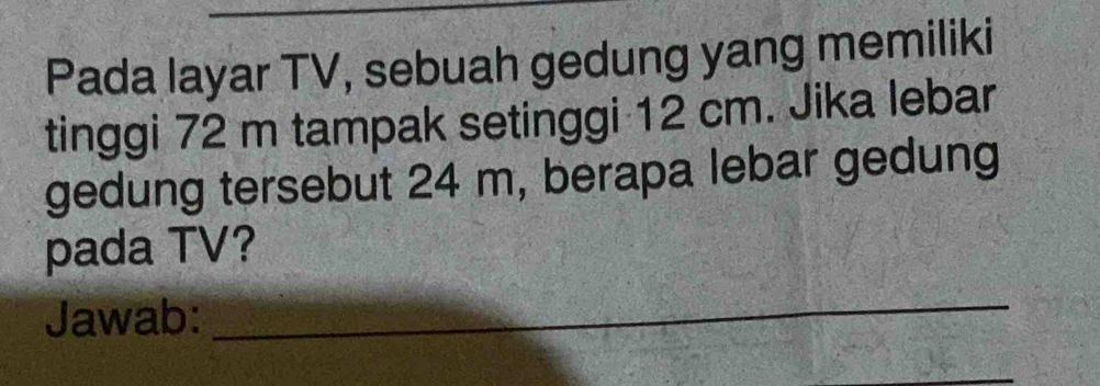 Pada layar TV, sebuah gedung yang memiliki 
tinggi 72 m tampak setinggi 12 cm. Jika lebar 
gedung tersebut 24 m, berapa lebar gedung 
pada TV? 
Jawab:_