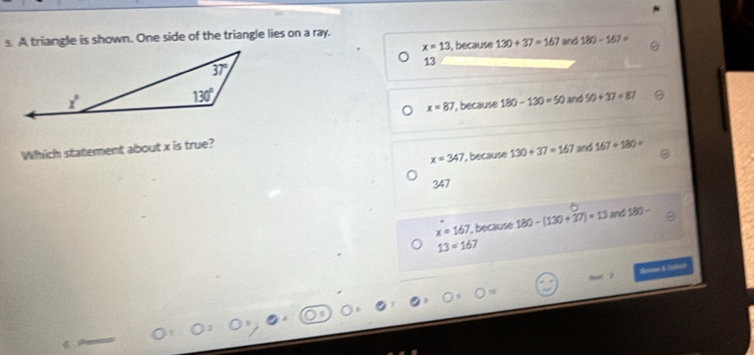 A triangle is shown. One side of the triangle lies on a ray.
x=13 , because 130+37=167 and 180-167=
13
x=87 , because 180-130=50 and 50+37=87
Which statement about x is true?
x=347 , because 130+37=167 and 167+180=
347
x=167 , because 180-(130+37)=13and180-
13=167