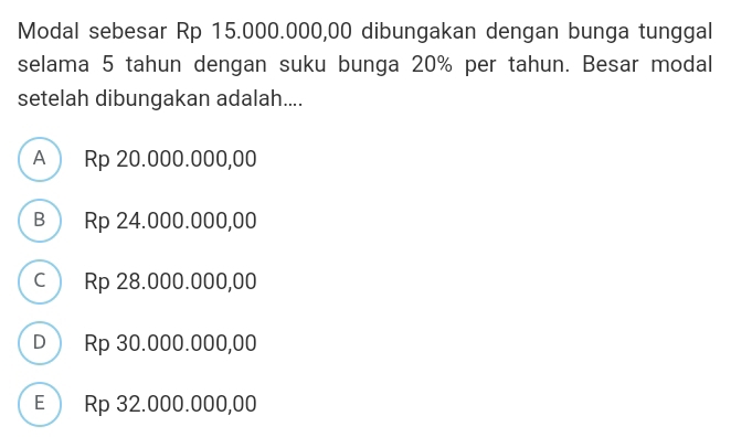 Modal sebesar Rp 15.000.000,00 dibungakan dengan bunga tunggal
selama 5 tahun dengan suku bunga 20% per tahun. Besar modal
setelah dibungakan adalah....
A  Rp 20.000.000,00
B  Rp 24.000.000,00
c Rp 28.000.000,00
D  Rp 30.000.000,00
E  Rp 32.000.000,00