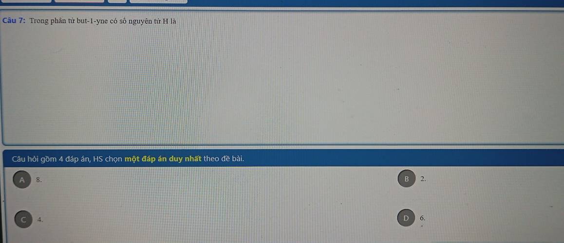 Trong phân tử but -1 -yne có số nguyên tử H là
Câu hỏi gồm 4 đáp án, HS chọn một đáp án duy nhất theo đề bài.
A 8. B 2.
C 4. 6.