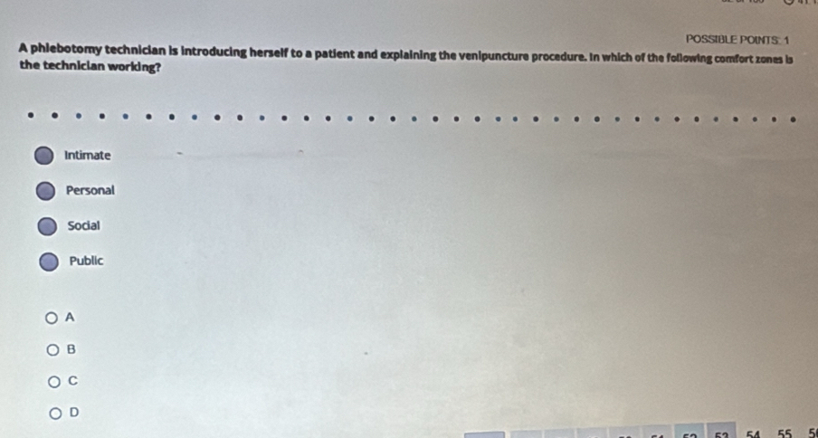 POSSIBLE POINTS: 1
A phiebotomy technician is introducing herself to a patient and explaining the venipuncture procedure. In which of the following comfort zones is
the technician working?
Intimate
Personal
Social
Public
A
B
C
D
E A 55 5