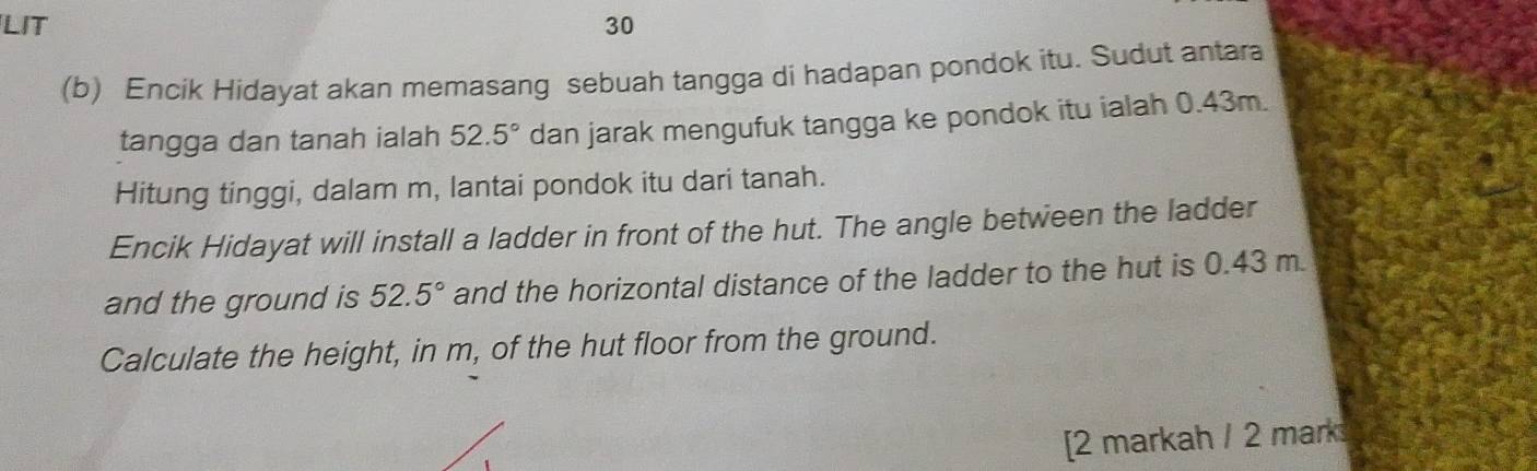 LIT 30 
(b) Encik Hidayat akan memasang sebuah tangga di hadapan pondok itu. Sudut antara 
tangga dan tanah ialah 52.5° dan jarak mengufuk tangga ke pondok itu ialah 0.43m. 
Hitung tinggi, dalam m, lantai pondok itu dari tanah. 
Encik Hidayat will install a ladder in front of the hut. The angle between the ladder 
and the ground is 52.5° and the horizontal distance of the ladder to the hut is 0.43 m. 
Calculate the height, in m, of the hut floor from the ground. 
[2 markah / 2 mark