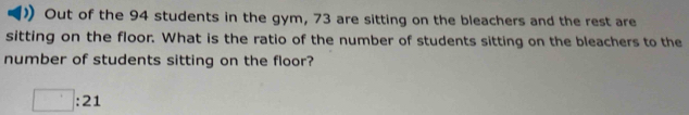 Out of the 94 students in the gym, 73 are sitting on the bleachers and the rest are 
sitting on the floor. What is the ratio of the number of students sitting on the bleachers to the 
number of students sitting on the floor?
□ :21