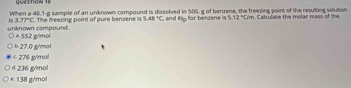 When a 46.1-g sample of an unknown compound is dissolved in 500. g of benzene, the freezing point of the resulting solution
is 3.77°C. The freezing point of pure benzene is 5.48°C , and Kfp for benzene is 5.12°C/m. Calculate the molar mass of the
unknown compound.
a. 552 g/mol
b. 27.0 g/mol
c. 276 g/mol
d. 236 g/mol
e. 138 g/mol