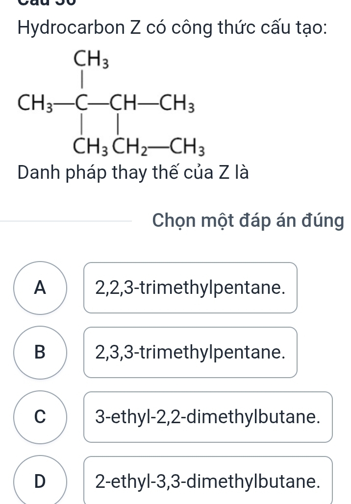 Hydrocarbon Z có công thức cấu tạo:
Danh pháp thay thế của Z là
Chọn một đáp án đúng
A 2,2,3-trimethylpentane.
B 2,3,3-trimethylpentane.
C 3-ethyl-2,2-dimethylbutane.
D 2-ethyl-3,3-dimethylbutane.