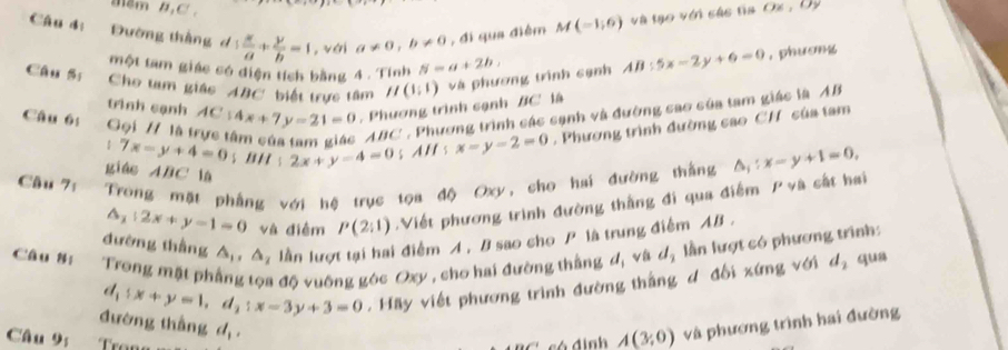 mêm 4, C ' , 
Câu 4: Đường tháng d 1 x/a + y/b =1 , vái a!= 0, b!= 0 , đi qua điểm M(-1,6) và tạo với các tia O% , 0
một tam giác có diện tích bằng 4. Tính N=a+2b, 
Câu B: Cho tam giác ABC biết trực tâm H(1:1) và phương trình cạnh AB:5x-2y+6=0 , phương 
trình cạnh 
Câu 65 Gọi H lật AC:4x+7y-21=0 , Phương trình sạnh BC là
ABC ' . Phương trình các sạnh và đường sao của tam giác là AB
: 7x-y+4=0 s B H s 2x+y-4=0 s AE s x=y-2=0. Phương trình đường cao CH của tam 
giás ABC là 
Câu 7: Trong mặt phẳng với hệ trục tọa độ Oxy, cho hai đường thắng △ _1:x-y+1=0,
△ _1|2x+y-1=0 và điểm P(2:1) Viết phương trình đường thắng đi qua điểm P và cất hai 
đường thắng △ _1, △ _2 x lần lượt tại hai điểm A, B sao cho P là trung điểm AB. 
Câu 8: Trong mặt ph Ở độ vuống góc Oxy , cho hai đường thắng d, và dạ lần lượt có phương trình:
d_1:x+y=1, d_2:x-3y+3=0. Hãy viết phương trình đường thắng đ đổi xứng với d_2 qua 
đường thắng 1, và phương trình hai đường 
Câu 9; 
có định A(3,0)