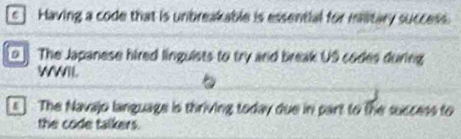 [c] Having a code that is unbreakable is essential for miitary success. 
The Japanese hired linguists to try and break US codes during 
WWIl. 
The Navajo language is thriving today due in part to the success to 
the code talkers.