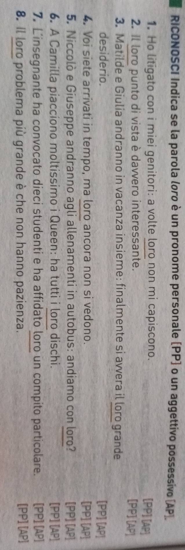 RICONOSCI Indica se la parola loro è un pronome personale (PP) o un aggettivo possessivo (AP). 
1. Ho litigato con i miei genitori: a volte loro non mi capiscono. 
[PP] [AP] 
2. Il loro punto di vista è davvero interessante. 
[PP] [AP] 
3. Matilde e Giulia andranno in vacanza insieme: finalmente si avvera il loro grande 
desiderio. 
[PP] [AP] 
4. Voi siete arrivati in tempo, ma loro ancora non si vedono. [PP] [AP] 
5. Niccolò e Giuseppe andranno agli allenamenti in autobus: andiamo con loro? [PP] [AP] 
6. A Camilla piacciono moltissimo i Queen: ha tutti i loro dischi. [PP] [AP] 
7. Linsegnante ha convocato dieci studenti e ha affidato loro un compito particolare. [PP] [AP] 
8. Il loro problema più grande è che non hanno pazienza. [PP] [AP]