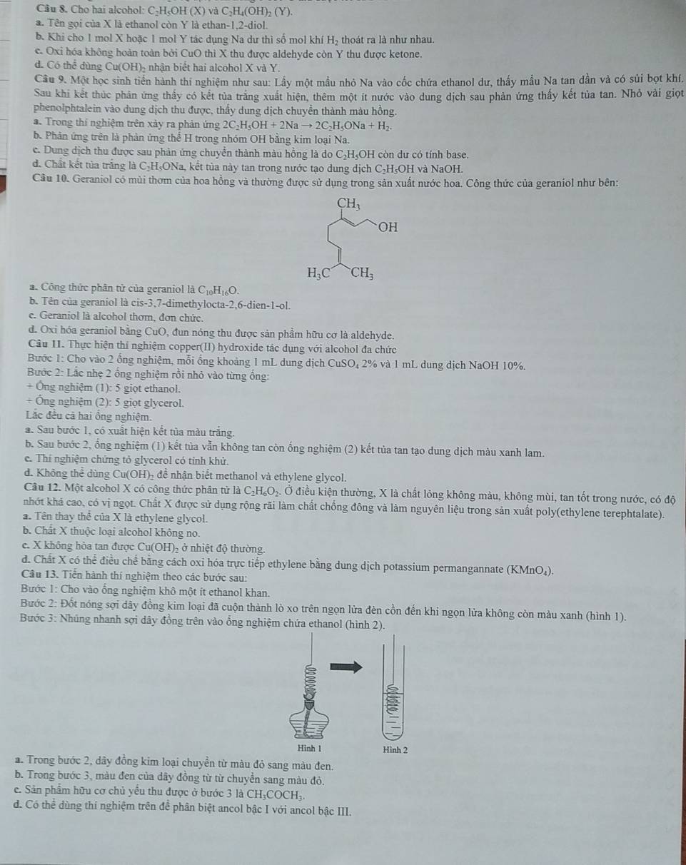 Cho hai alcohol: C-H₅OH (X) và ( _2H_4(O H)₂ (Y).
a. Tên gọi của X là ethanol còn Y là ethan-1,2-diol.
b. Khi cho 1 mol X hoặc 1 mol Y tác dụng Na dư thì số mol khí H_2 thoát ra là như nhau.
c. Oxi hóa không hoàn toàn bởi CuO thì X thu được aldehyde còn Y thu được ketone.
d. Có thể dùng Cu(OH)- nhận biết hai alcohol X và Y.
Cầu 9. Một học sinh tiến hành thí nghiệm như sau: Lấy một mẫu nhỏ Na vào cốc chứa ethanol dư, thấy mẫu Na tan dần và có sủi bọt khí.
Sau khi kết thúc phản ứng thầy có kết tủa trắng xuất hiện, thêm một ít nước vào dung dịch sau phản ứng thấy kết tủa tan. Nhỏ vài giọt
phenolphtalein vào dung dịch thu được, thấy dung dịch chuyền thành màu hồng.
a. Trong thí nghiệm trên xảy ra phản ứng 2C_2H_5OH+2Nato 2C_2H_5ONa+H_2.
b. Phản ứng trên là phân ứng thể H trong nhóm OH bằng kim loại Na.
e. Dung dịch thu được sau phản ứng chuyển thành màu hồng là do C₂H₃OH còn dư có tính base.
d. Chất kết tủa trắng là C₂H₃ONa, kết tủa này tan trong nước tạo dung dịch C₂H₅OH và NaOH.
Câu 10. Geraniol có mùi thơm của hoa hồng và thường được sử dụng trong sản xuất nước hoa. Công thức của geraniol như bên:
CH_3
OH
H_3C CH_3
a. Công thức phân tử của geraniol là C_10H_16O.
b Tên của geraniol là cis-3,7-dimethylocta-2,6-di en-1-0. 
e. Geraniol là alcohol thơm, đơn chức.
d. Oxi hóa geraniol bằng CuO, đun nóng thu được sản phầm hữu cơ là aldehyde.
Cầu II. Thực hiện thí nghiệm copper(II) hydroxide tác dụng với alcohol đa chức
Bước 1: Cho vào 2 ổng nghiệm, mỗi ổng khoảng 1 mL dung dịch CuSO₄ 2% và 1 mL dung dịch NaOH 10%.
Bước 2: Lắc nhẹ 2 ống nghiệm rồi nhỏ vào từng ống:
+ Ông nghiệm (1): 5 giọt ethanol.
+ Ông nghiệm (2): 5 giọt glycerol.
Lắc đều cả hai ổng nghiệm.
a. Sau bước 1, có xuất hiện kết tủa màu trắng.
b. Sau bước 2, ống nghiệm (1) kết tủa vẫn không tan còn ống nghiệm (2) kết tủa tan tạo dung dịch màu xanh lam.
c. Thí nghiệm chứng tỏ glycerol có tính khử.
d. Không thể dùng Cư (OH) để nhận biết methanol và ethylene glycol.
Câu 12. Một alcohol X có công thức phân tử là C_2H_6O_2. Ở điều kiện thường, X là chất lỏng không màu, không mùi, tan tốt trong nước, có độ
nhớt khá cao, có vị ngọt. Chất X được sử dụng rộng rãi làm chất chống đông và làm nguyên liệu trong sản xuất poly(ethylene terephtalate).
a. Tên thay thể của X là ethylene glycol.
b. Chất X thuộc loại alcohol không no.
e. X không hòa tan được Cu(OH)₂ ở nhiệt độ thường.
d. Chất X có thể điều chế bằng cách oxi hóa trực tiếp ethylene bằng dung dịch potassium permangannate (KMnO_4).
Câu 13. Tiền hành thí nghiệm theo các bước sau:
Bước 1: Cho vào ổng nghiệm khô một ít ethanol khan.
Bước 2: Đốt nóng sợi dây đồng kim loại đã cuộn thành lò xo trên ngọn lửa đèn cồn đến khi ngọn lửa không còn màu xanh (hình 1).
Bước 3: Nhúng nhanh sợi dây đồng trên vào ổng nghiệm chứa ethanol (hình 2).
a. Trong bước 2, dây đồng kim loại chuyền từ màu đỏ sang màu đen.
b. Trong bước 3, màu đen của dây đồng từ từ chuyển sang màu đỏ.
e. Sản phẩm hữu cơ chủ yểu thu được ở bước 3 là CH_3COCH_3.
d. Có thể dùng thí nghiệm trên để phân biệt ancol bậc I với ancol bậc III.