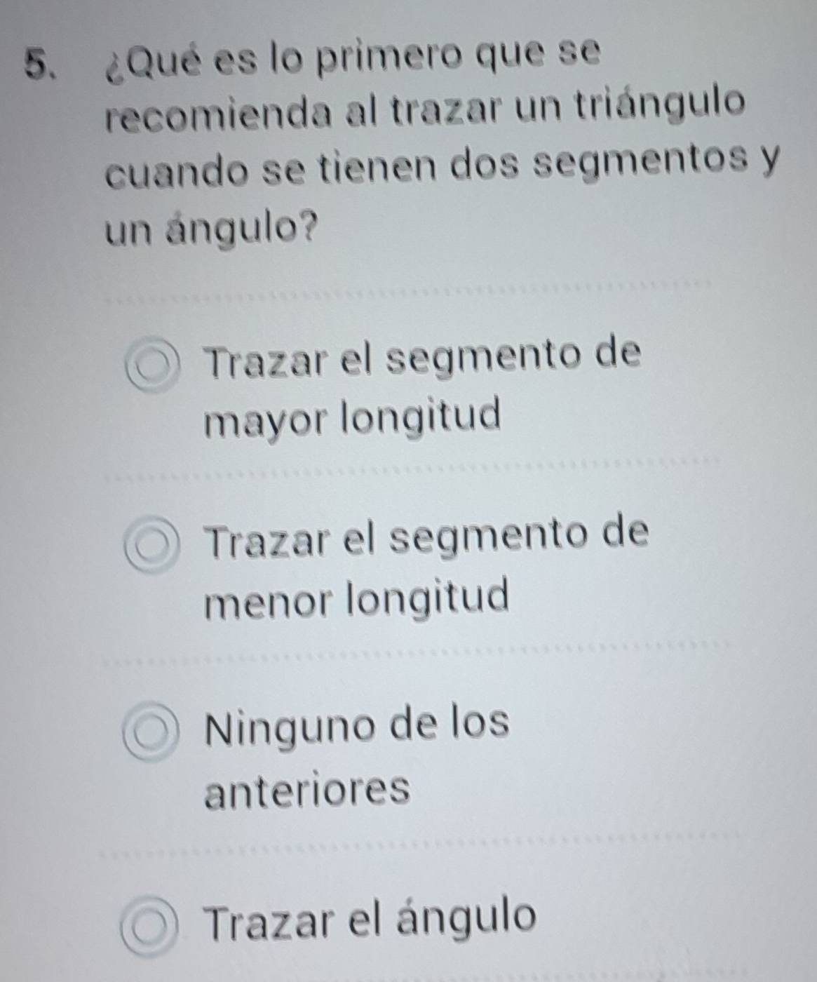 ¿Qué es lo primero que se
recomienda al trazar un triángulo
cuando se tienen dos segmentos y
un ángulo?
Trazar el segmento de
mayor longitud
Trazar el segmento de
menor longitud
Ninguno de los
anteriores
Trazar el ángulo