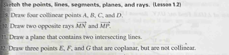 Sketch the points, lines, segments, planes, and rays. (Lesson 1.2) 
9. Draw four collinear points A, B, C, and D. 
10. Draw two opposite rays vector MN and vector MP. 
11. Draw a plane that contains two intersecting lines. 
2. Draw three points E, F, and G that are coplanar, but are not collinear.