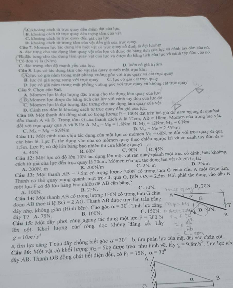 A. khoảng cách từ trục quay đến điểm đặt của lực.
B. khoảng cách từ trục quay đến trọng tâm của vật.
C. khoảng cách tử trục quay đến giả của lực.
D. khoảng cách từ trong tâm của vật đến giá của trục quay.
Cầu 7. Momen lực tác dụng lên một vật có trục quay cổ định là đại lượng:
A. đặc tưng cho tác dụng làm quay vật của lực và được đo băng tích của lực và cánh tay đòn của nó.
Ba đặc tưng cho tác dụng làm quay vật của lực và được đo băng tích của lực và cánh tay đòn của nó.
Có đơn vị là (N/m).
C. đặc trưng cho độ mạnh yếu của lực. D. luôn có giá trị âm.
Cầu 8. Lực có tác dụng làm cho vật rấn quay quanh một trục khi:
A. lực cô giả nằm trong mặt phẳng vuông gỏc với trục quay và cắt trục quay
B. lực có giá song song với trục quay C. lực có giả cặt trục quay
D. lực có giá năm trong mặt phăng vuông góc với trục quay và không cắt trục quay
Câu 9. Chọn câu Sai.
A. Momen lực là đại lượng đặc trưng cho tác dụng làm quay của lực.
B. Momen lực được đo bằng tích của lực với cánh tay đòn của lực đó.
C. Momen lực là đại lượng đặc trưng cho tác dụng làm quay của vật.
D. Cánh tay đòn là khoảng cách từ trục quay đến giá của lực.
Câu 10. Một thanh dài đồng chất có trọng lương P=100N đặt trên hai giá đỡ nằm ngang đi qua hai
đầu thanh A và B. Trọng tâm G của thanh cách A là 12cm; AB=18cm.  Momen của trọng lực vật
đối với trục quay qua A và B là: A. M_A=M_B=1,8Nm B. M_A=12Nm;M_B=6Nm
C. M_A=M_B=8,9Nm
D. M_A=M_B=2,55Nm
Câu 11: Một cánh cửa chịu tác dụng của một lực có mômen M_1=60N. m đối với trục quay đi qua
các bản lễ. Lực F_2 tác dụng vào cửa có mômen quay theo chiều ngược lại và có cánh tay đòn d_2=
1,5m. Lực F_2 có độ lớn bằng bao nhiêu thi cửa không quay?
A. 40N B. 60N C. 90N D. 45N
Câu 12: Một lực có độ lớn 10N tác dụng lên một vật rắn quay quanh một trục cố định, biết khoảng
cách từ giá của lực đến trục quay là 20cm. Mômen của lực tác dụng lên vật có giá trị là:
A. 200N. m B. 200N/m C. 2N. m D. 2N/m
Câu 13: Một thanh AB=7,5m có trọng lượng 200N có trọng tâm G cách đầu A một đoạn 2m.
Thanh có thể quay xung quanh một trục đí qua O. Biết OA=2,5m. Hỏi phải tác dụng vào đầu B
một lực F có độ lớn bằng bao nhiêu để AB cân bằng?
A. 100N. B. 25N. C. 10N. D, 20N.
Câu 14: Một thanh AB có trọng lượng 150N có trọng tâm G chia
đoạn AB theo ti lệ BG=2AG Thanh AB được treo lên trần bằng
dây nhẹ, không giãn (Hình bên). Cho góc alpha =30° Tính lực căng
C. 150N.
dây T? A. 75N. B. 100N.
Câu 15: Một dây phơi căng ngang tác dung một lực F=200N
lên cột, Khoi lượng của ròng dọc không đáng kề. Lấy
g=10m/s^2
a, tim lực căng T của dây chống biết góc a=30°b , tìm phản lực của mặt đất vào chân cột.
Câu 16: Một vật có khổi lượng m_2=5kg được treo như hình vẽ. lấy g=9,8m/s^2. Tìm lực kéc
dây AB. Thanh OB đồng chất tiết diện đều, có P_1=15N,alpha =30^0
O