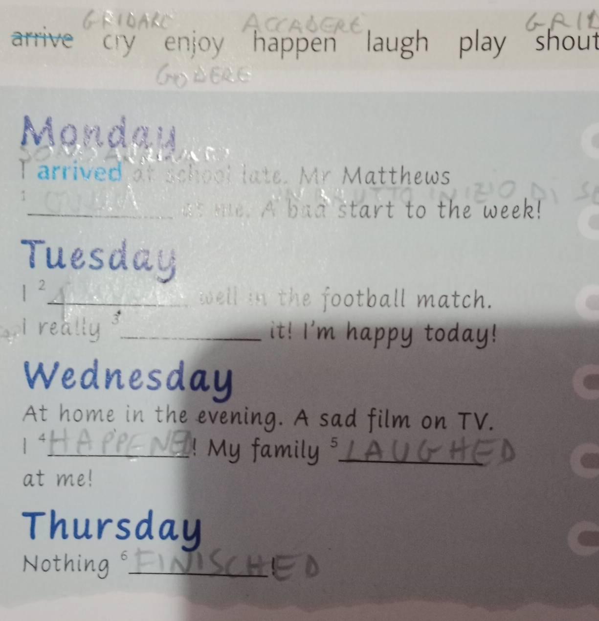 arrive cry enjoy happen laugh play shout 
Mondai 
Tarrived at school late. Mr Matthews 
_at me. A bad start to the week! 
Tuesday 
I^2 
_the football match. 
really _it! I'm happy today! 
Wednesday 
At home in the evening. A sad film on TV. 
1“_ ! My family _ 
at me! 
Thursday 
Nothing (_