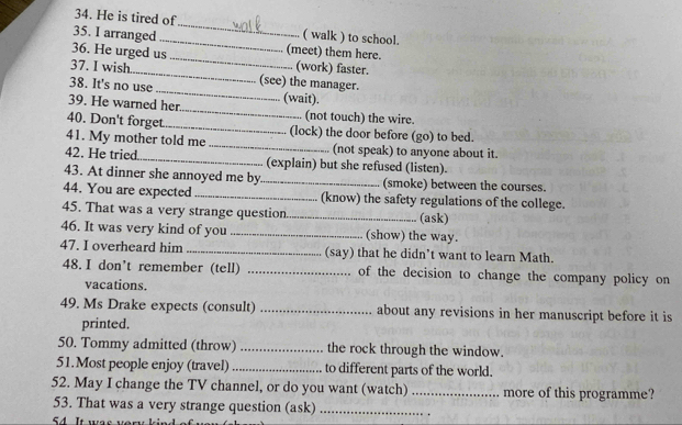 He is tired of_ ( walk ) to school. 
_ 
35. I arranged _(meet) them here. 
36. He urged us 
_ 
37. I wish (work) faster. 
_ 
38. It's no use (see) the manager. 
_ 
39. He warned her (wait). 
(not touch) the wire. 
40. Don't forget_ (lock) the door before (go) to bed. 
41. My mother told me _(not speak) to anyone about it. 
42. He tried _(explain) but she refused (listen). 
43. At dinner she annoyed me by _(smoke) between the courses. 
44. You are expected _(know) the safety regulations of the college. 
45. That was a very strange question_ (ask) 
46. It was very kind of you _(show) the way. 
47. I overheard him _(say) that he didn’t want to learn Math. 
48. I don't remember (tell) _of the decision to change the company policy on 
vacations. 
49. Ms Drake expects (consult) _about any revisions in her manuscript before it is 
printed. 
50. Tommy admitted (throw) _the rock through the window. 
51.Most people enjoy (travel) _to different parts of the world. 
52. May I change the TV channel, or do you want (watch) _more of this programme? 
53. That was a very strange question (ask)_ 
54 It was ver