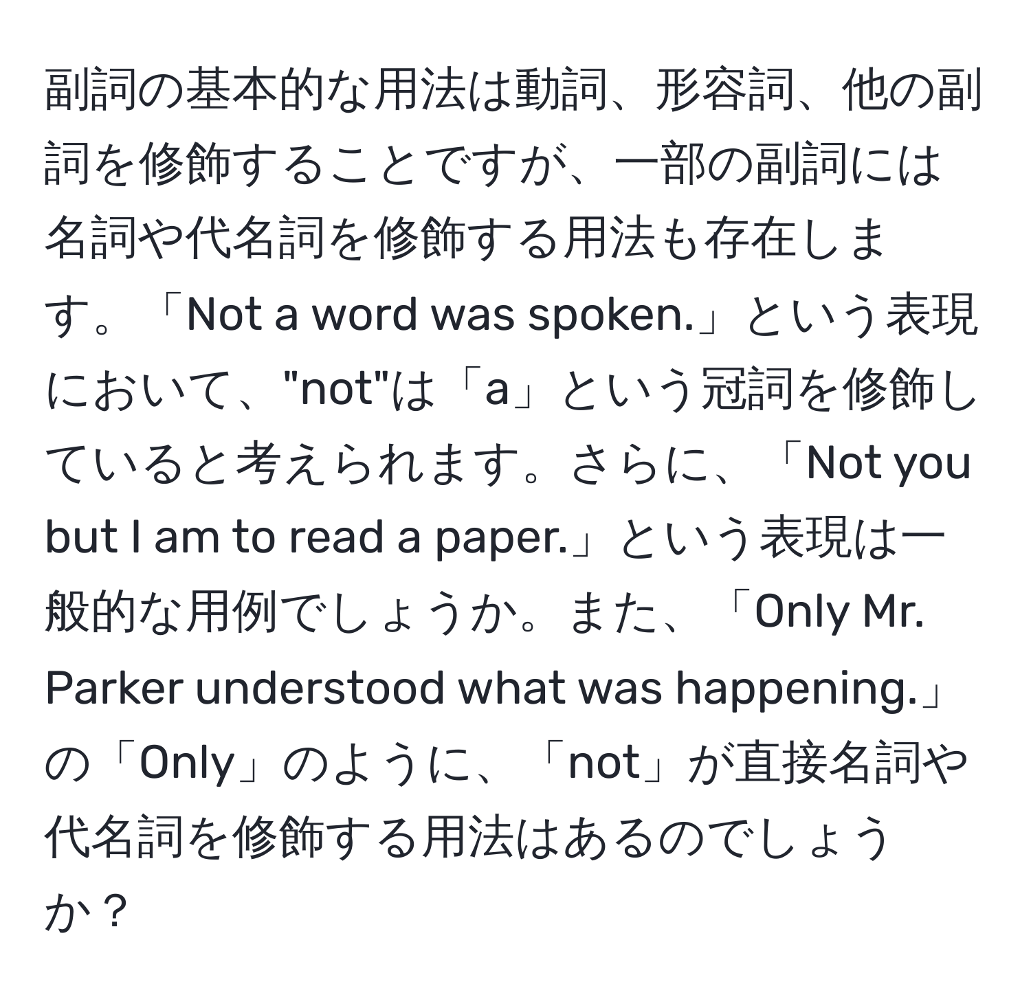 副詞の基本的な用法は動詞、形容詞、他の副詞を修飾することですが、一部の副詞には名詞や代名詞を修飾する用法も存在します。「Not a word was spoken.」という表現において、"not"は「a」という冠詞を修飾していると考えられます。さらに、「Not you but I am to read a paper.」という表現は一般的な用例でしょうか。また、「Only Mr. Parker understood what was happening.」の「Only」のように、「not」が直接名詞や代名詞を修飾する用法はあるのでしょうか？