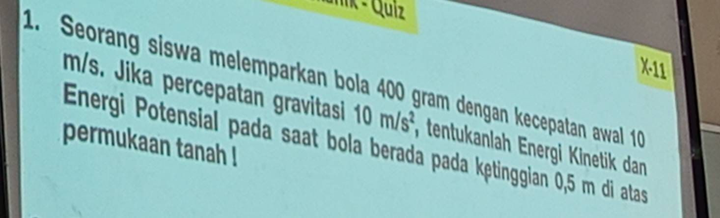 unik - Quiz 
X-11 
1. Seorang siswa melemparkan bola 400 gram dengan kecepatan awal 1
m/s. Jika percepatan gravitasi 10m/s^2 , tentukanlah Energi Kinetik dan 
permukaan tanah ! Energi Potensial pada saat bola berada pada kętinggian 0,5 m di atas