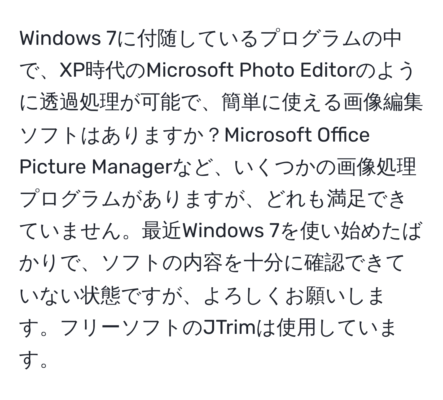 Windows 7に付随しているプログラムの中で、XP時代のMicrosoft Photo Editorのように透過処理が可能で、簡単に使える画像編集ソフトはありますか？Microsoft Office Picture Managerなど、いくつかの画像処理プログラムがありますが、どれも満足できていません。最近Windows 7を使い始めたばかりで、ソフトの内容を十分に確認できていない状態ですが、よろしくお願いします。フリーソフトのJTrimは使用しています。