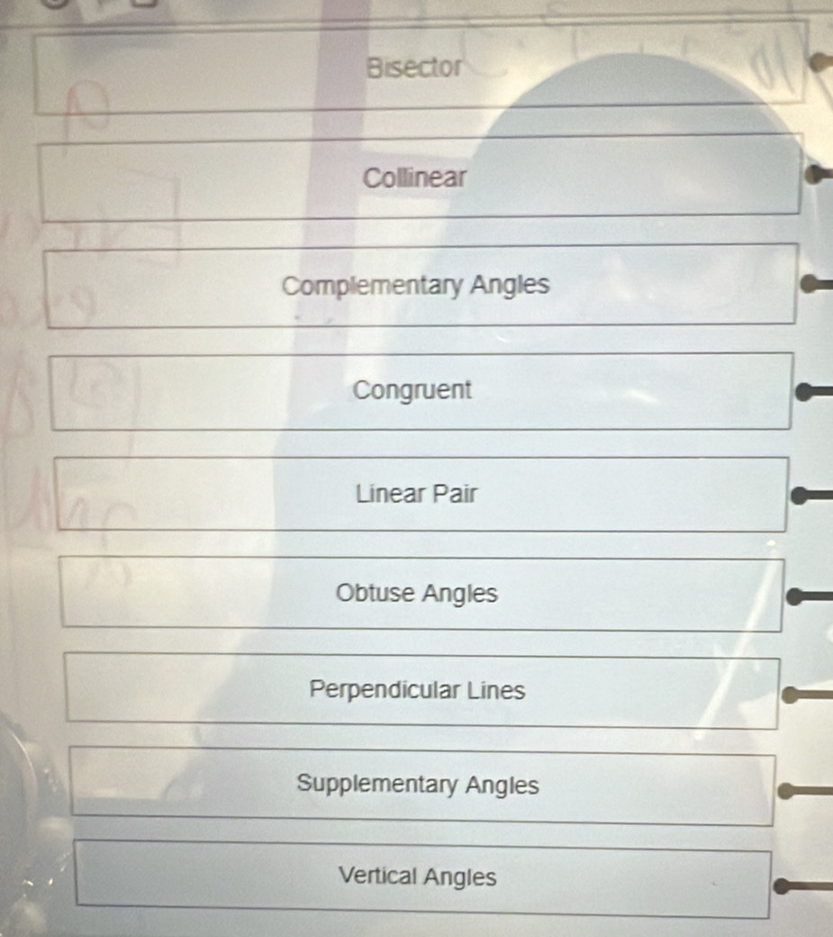 Bisector
Collinear
Complementary Angles
Congruent
Linear Pair
Obtuse Angles
Perpendicular Lines
Supplementary Angles
Vertical Angles