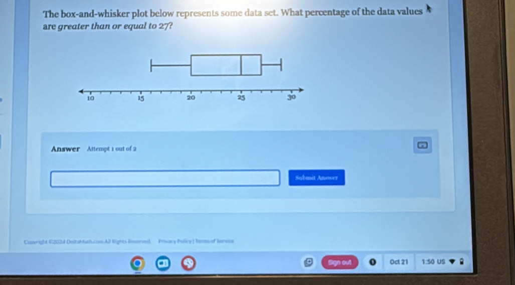 The box-and-whisker plot below represents some data set. What percentage of the data values 
are greater than or equal to 27? 
Answer Attempt 1 out of 2 
Submit Answer 
Cunyright C2024 DeltaMath.coo.All Rights Resoned. Privary Policy | Tems of Rereus 
out Oct 21 1:50 US