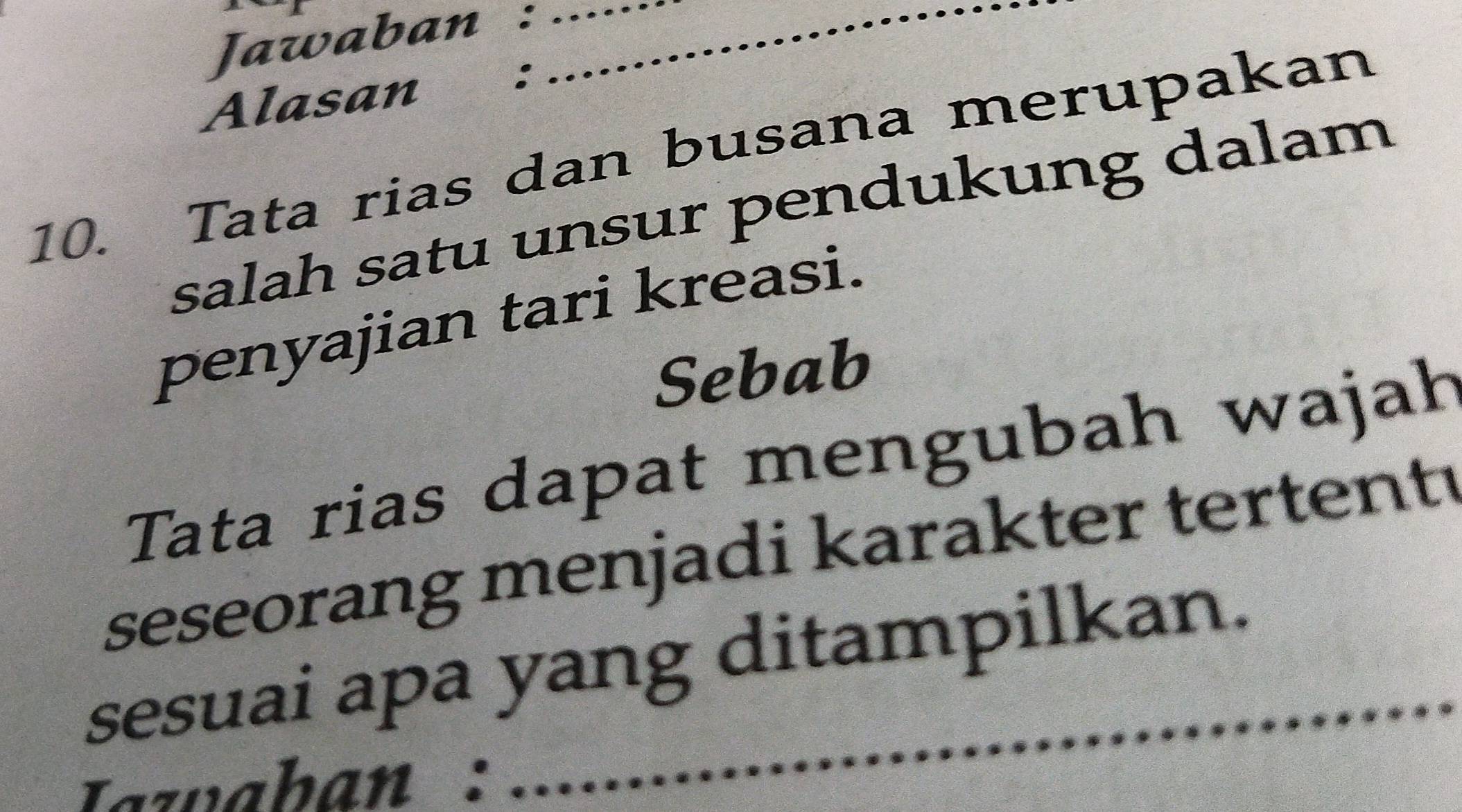 Jawaban :__ 
Alasan €£: 
10. Tata rias dan busana merupakan 
salah satu unsur pendukung dalam 
penyajian tari kreasi. 
Sebab 
Tata rias dapat mengubah wajah 
seseorang menjadi karakter tertenty 
sesuai apa yang ditampilkan. 
Tazaban :