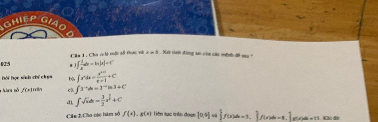 GHIEP
Câu 1 , Cho ơlà một số thực và x!= 0 Xét tinh đùng sai của các mệnh đề sau ?
025 a ) ∈t  1/x dx=ln |x|+C
* hỏi học sinh chí chọn b), ∈t x^xdx= (x^(x+1))/e+1 +C
hàm số f(x) trên c), ∈t 3^(-x)dx=3^(-x)ln 3+C
d), ∈t sqrt(x)dx= 3/2 x^(frac 3)2+C
Câu 2.Cho các hàm số f(x), g(x) liên tục trên đoạn [0,9]vh∈tlimits _1^5f(x)dx=3, ∈tlimits _0^6f(x)dx=8, ∈tlimits _0^6g(x)dx=15.3