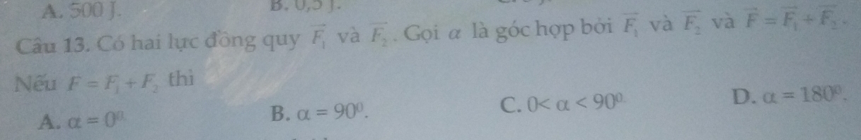 A. 500 J. B. 0,ɔ J.
Câu 13. Có hai lực đồng quy vector F_1 và vector F_2. Gọi a là góc hợp bởi overline F_1 và vector F_2 và vector F=vector F_1+vector F_2. 
Nếu F=F_1+F_2 thì
A. alpha =0^a
B. alpha =90°.
C. 0 <90° D. alpha =180°.