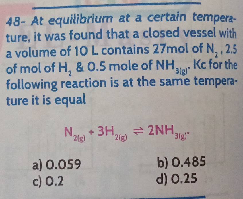 48- At equilibrium at a certain tempera-
ture, it was found that a closed vessel with
a volume of 10 L contains 27mol of N_2 , 2.5
of mol of H_2 & 0.5 mole of NH_3(g). Kc for the
following reaction is at the same tempera-
ture it is equal
N_2(g)+3H_2(g)leftharpoons 2NH_3(g).
a) 0.059 b) 0.485
c) 0.2 d) 0.25