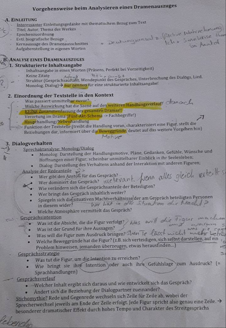 Vorgehensweise beim Analysieren eines Dramenauszuges
A. Einleitung
Interessanter Einleitungsgedanke mit thematischem Bezug zum Text
Titel, Autor, Thema des Werkes
Epochenzuordnung
Evtl. biografische Bezüge
Kernaussage des Dramenausschnittes
Aufgabenstellung in eigenen Worten
B. Analyse eines Dramenauszuges
1. Strukturierte Inhaltsangabe
Inhaltsangabe in einen Worten (Präsens, Perfekt bei Vorzeitigkeit)
Keine Zitate
Struktur (Gesprächsauftakt, Wendepunkt des Gespräches, Unterbrechung des Dialogs, Lied,
Monolog, Dialog)→ nur nennen für eine strukturierte Inhaltsangabe!
2. Einordnung der Textstelle in den Kontext
Was passiert unmittelbar zuvor?
Welche Auswirkung hat die Szene auf den weiteren Handlungsverlauf?
KEINE Zusammenfassung des gesamten Dramas!!
Verortung im Drama (Fünf-Akt-Schema -> Fachbegriffe!)
Haupthandlung/Nebenhandlung
Funktion der Textstelle (treibt die Handlung voran, charakterisiert eine Figur, stellt die
Beziehungen dar, informiert über die Beweggründe, deutet auf das weitere Vorgehen hin)
3. Dialogverhalten
Sprechaktanalyse: Monolog/Dialog
* Monolog: Darstellung der Handlungsmotive, Pläne, Gedanken, Gefühle, Wünsche und
Hoffnungen einer Figur; scheinbar unmittelbarer Einblick in ihr Seelenleben;
Dialog: Darstellung des Verhaltens anhand der Interaktion mit anderen Figuren;
Analyse der Redeanteile
Wer gibt den Anstoß für das Gespräch?
Wer dominiert das Gespräch?
Wie verändern sich die Gesprächsanteile der Beteiligten?
Wer bringt das Gespräch inhaltlich weiter?
Spiegeln sich die situativen Machtverhältnisse der am Gespräch beteiligten Personen
in diesem wider?
Welche Atmösphäre vermittelt das Gespräch?
Gesprächsintention
Was ist die Absicht, die die Figur verfolgt?
Was ist der Grund für ihre Aussagen?
Was will die Figür zum Ausdruck bringen?
Welche Beweggründe hat die Figur? (z.B. sich verteidigen, sich selbst darstellen, auf ein
Problem hinweisen, jemanden überzeugen, etwas herausfinden...)
Gesprächsstrategie
Was tut die Figur, um die Intention zu erreichen?
Wie bringt sie ihre Intention oder auch ihre Gefühlslage zum Ausdruck? (=
Sprachhandlungen)
Gesprächsverlauf
Welcher Inhalt ergibt sich daraus und wie entwickelt sich das Gespräch?
Ändert sich die Beziehung der Dialogpartner zueinander?
Stichomythie? Rede und Gegenrede wechseln sich Zeile für Zeile ab, wobei der
Sprecherwechsel jeweils am Ende der Zeile erfolgt. Jede Figur spricht also genau eine Zeile.
besonderer dramatischer Effekt durch hohes Tempo und Charakter des Streitgesprächs