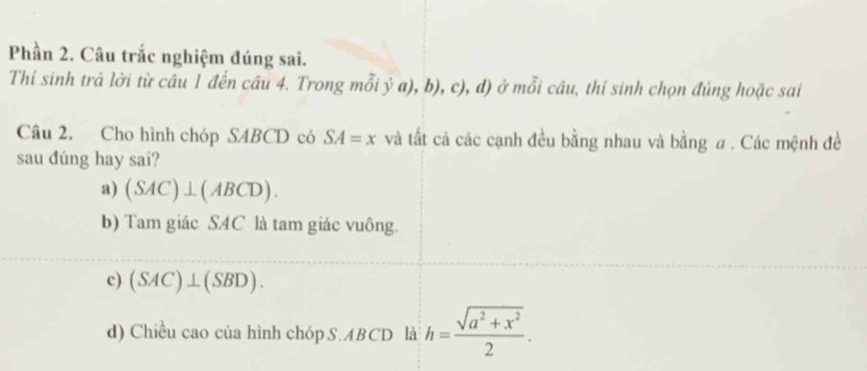 Phần 2. Câu trắc nghiệm đúng sai.
Thi sinh trả lời từ câu 1 đến câu 4. Trong mỗi ý a), b), c), d) ở mỗi câu, thí sinh chọn đùng hoặc sai
Câu 2. Cho hình chóp S4BCD có SA=x và tất cá các cạnh đều bằng nhau và bằng a. Các mệnh đề
sau đúng hay sai?
a) (SAC)⊥ (ABCD).
b) Tam giác SAC là tam giác vuông.
c) (SAC)⊥ (SBD).
d) Chiều cao của hình chóp S. ABCD là h= (sqrt(a^2+x^2))/2 .