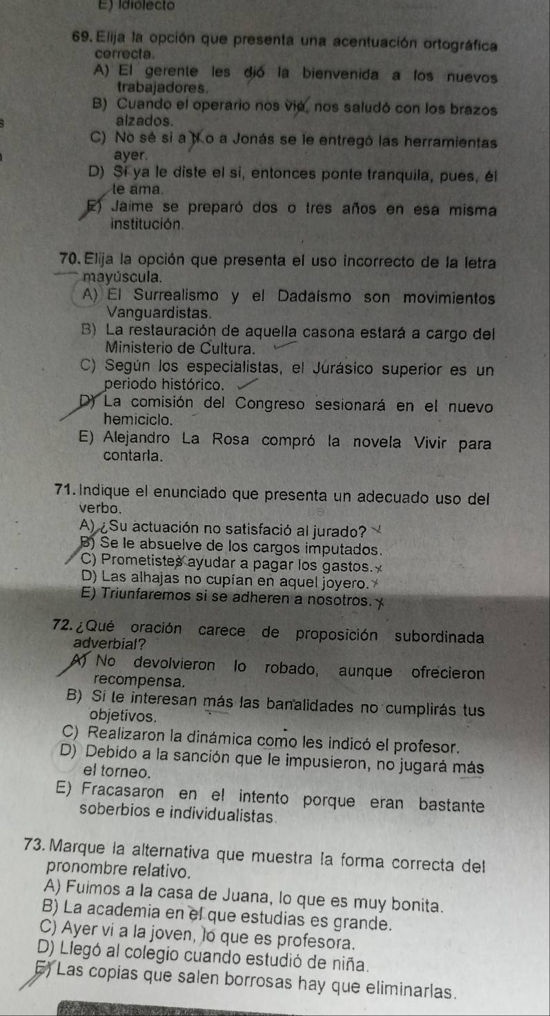 E) idiolecto
69. Elija la opción que presenta una acentuación ortográfica
cerrecta.
A) El gerente les dió la bienvenida a los nuevos
trabajadores.
B) Cuando el operario nos vie, nos saludó con los brazos
alzados.
C) No sé si a to a Jonás se le entregó las herramientas
ayer.
D) Si ya le diste el si, entonces ponte tranquila, pues, él
le ama.
E) Jaime se preparó dos o tres años en esa misma
institución.
70. Elija la opción que presenta el uso incorrecto de la letra
mayúscula.
A) El Surrealismo y el Dadaísmo son movimientos
Vanguardistas.
B) La restauración de aquella casona estará a cargo del
Ministerio de Cultura.
C) Según los especialistas, el Jurásico superior es un
periodo histórico.
D) La comisión del Congreso sesionará en el nuevo
hemiciclo.
E) Alejandro La Rosa compró la novela Vivir para
contarla.
71. Indique el enunciado que presenta un adecuado uso del
verbo.
A) ¿Su actuación no satisfació al jurado?
B) Se le absuelve de los cargos imputados.
C) Prometistes ayudar a pagar los gastos.
D) Las alhajas no cupían en aquel joyero.
E) Triunfaremos si se adheren a nosotros. 
72. ¿ Qué oración carece de proposición subordinada
adverbial?
A) No devolvieron lo robado, aunque ofrecieron
recompensa.
B) Si te interesan más las banalidades no cumplirás tus
objetivos.
C) Realizaron la dinámica como les indicó el profesor.
D) Debido a la sanción que le impusieron, no jugará más
el torneo.
E) Fracasaron en el intento porque eran bastante
soberbios e individualistas.
73. Marque la alternativa que muestra ła forma correcta del
pronombre relativo.
A) Fuimos a la casa de Juana, lo que es muy bonita.
B) La academia en el que estudias es grande.
C) Ayer vi a la joven, lo que es profesora.
D) Llegó al colegio cuando estudió de niña.
E) Las copias que salen borrosas hay que eliminarlas.