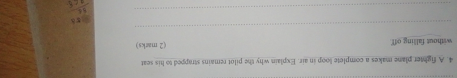 A fighter plane makes a complete loop in air. Explain why the pilot remains strapped to his seat 
without falling off. (2 marks) 
_ 
_