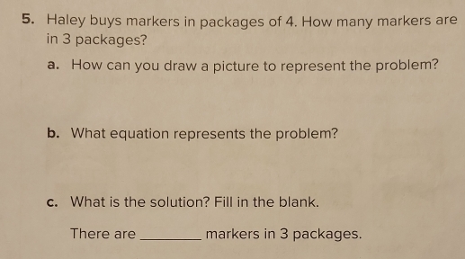 Haley buys markers in packages of 4. How many markers are 
in 3 packages? 
a. How can you draw a picture to represent the problem? 
b. What equation represents the problem? 
c. What is the solution? Fill in the blank. 
There are _markers in 3 packages.