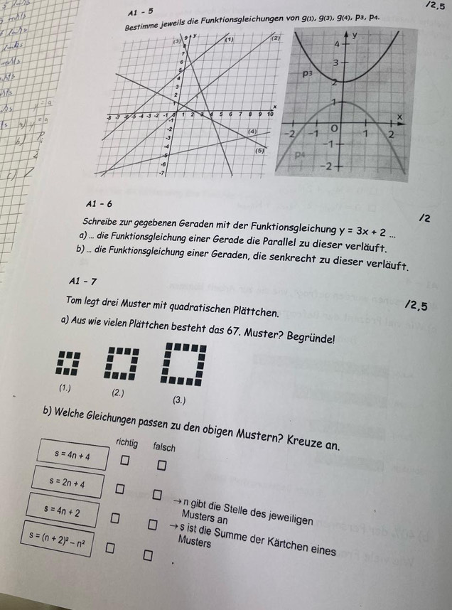 A1 - 5
jeweils die Funktionsgleichungen von g(1), g(3),g(4),p_3,p_4.
A1 - 6
/2
Schreibe zur gegebenen Geraden mit der Funktionsgleichung y=3x+2...
a) ... die Funktionsgleichung einer Gerade die Parallel zu dieser verläuft.
b) ... die Funktionsgleichung einer Geraden, die senkrecht zu dieser verläuft.
A1 - 7
12,5
Tom legt drei Muster mit quadratischen Plättchen.
a) Aus wie vielen Plättchen besteht das 67. Muster? Begründe!
(1.) (2.) (3.)
b) Welche Gleichungen passen zu den obigen Mustern? Kreuze an.
richtig falsch
s=4n+4

s=2n+4 n gibt die Stelle des jeweiligen
s=4n+2
Musters an
s=(n+2)^2-n^2
+ s ist die Summe der Kärtchen eines
Musters