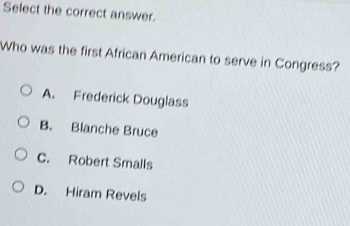 Select the correct answer.
Who was the first African American to serve in Congress?
A. Frederick Douglass
B. Blanche Bruce
C. Robert Smalls
D. Hiram Revels