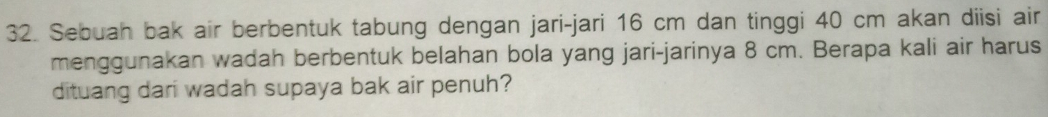 Sebuah bak air berbentuk tabung dengan jari-jari 16 cm dan tinggi 40 cm akan diisi air 
menggunakan wadah berbentuk belahan bola yang jari-jarinya 8 cm. Berapa kali air harus 
dituang dari wadah supaya bak air penuh?