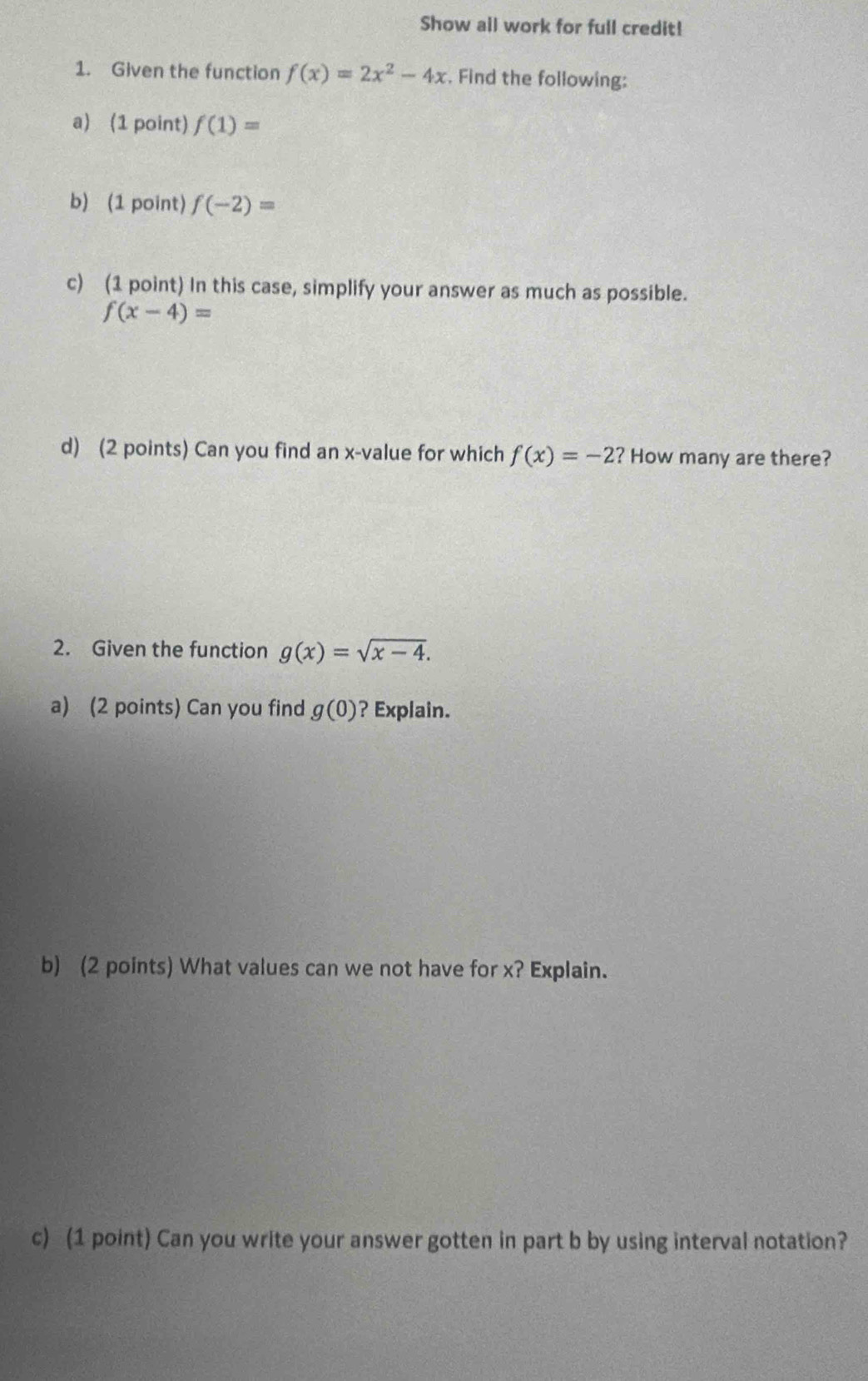 Show all work for full credit! 
1. Given the function f(x)=2x^2-4x. Find the following: 
a) (1 point) f(1)=
b) (1 point) f(-2)=
c) (1 point) In this case, simplify your answer as much as possible.
f(x-4)=
d) (2 points) Can you find an x -value for which f(x)=-2 ? How many are there? 
2. Given the function g(x)=sqrt(x-4). 
a) (2 points) Can you find g(0) ? Explain. 
b) (2 points) What values can we not have for x? Explain. 
c) (1 point) Can you write your answer gotten in part b by using interval notation?