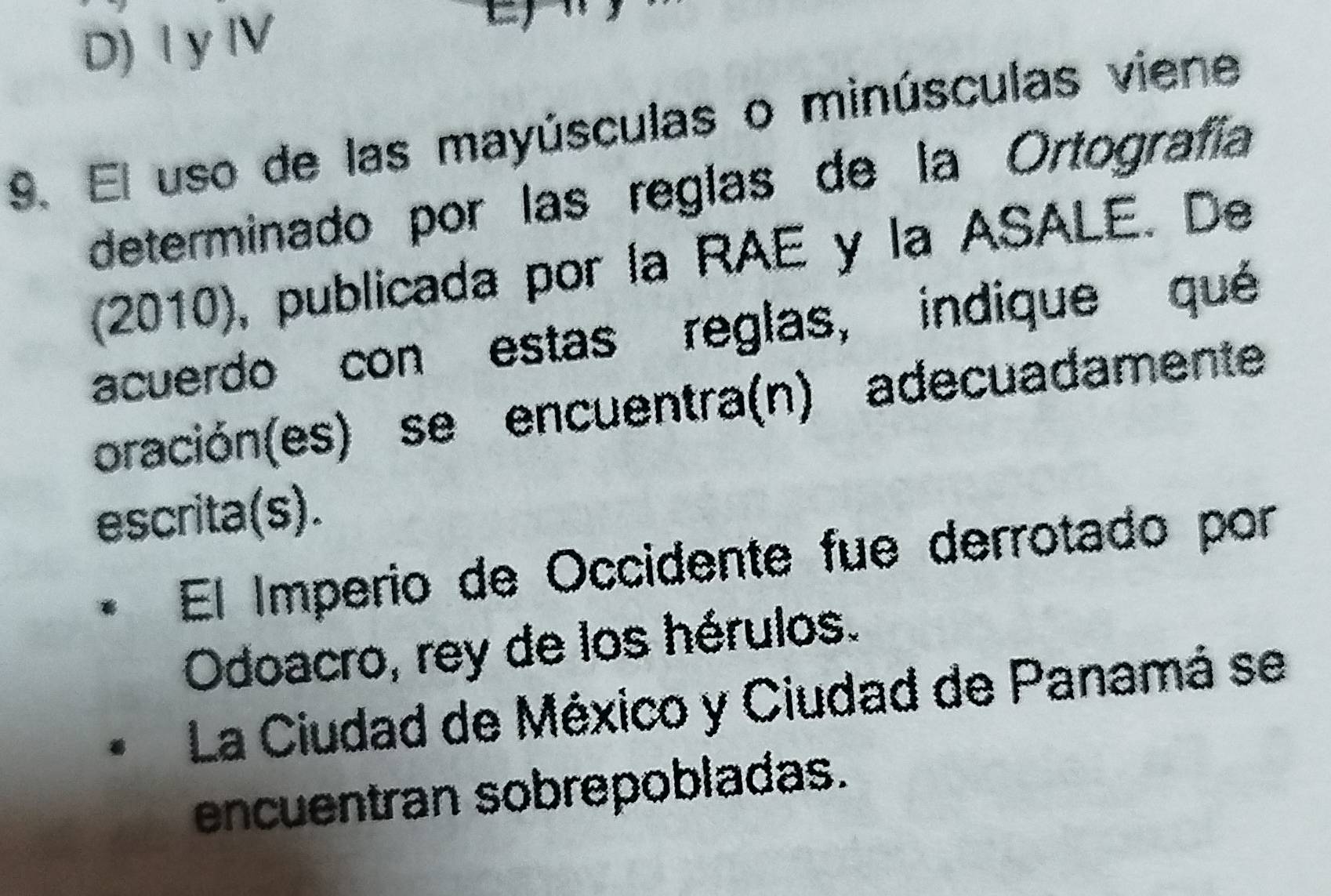 D) I y ⅣV

9. El uso de las mayúsculas o minúsculas viene
determinado por las reglas de la Ortografía
(2010), publicada por la RAE y la ASALE. De
acuerdo con estas reglas, indique qué
oración(es) se encuentra(n) adecuadamente
escrita(s).
El Imperio de Occidente fue derrotado por
Odoacro, rey de los hérulos.
La Ciudad de México y Ciudad de Panamá se
encuentran sobrepobladas.