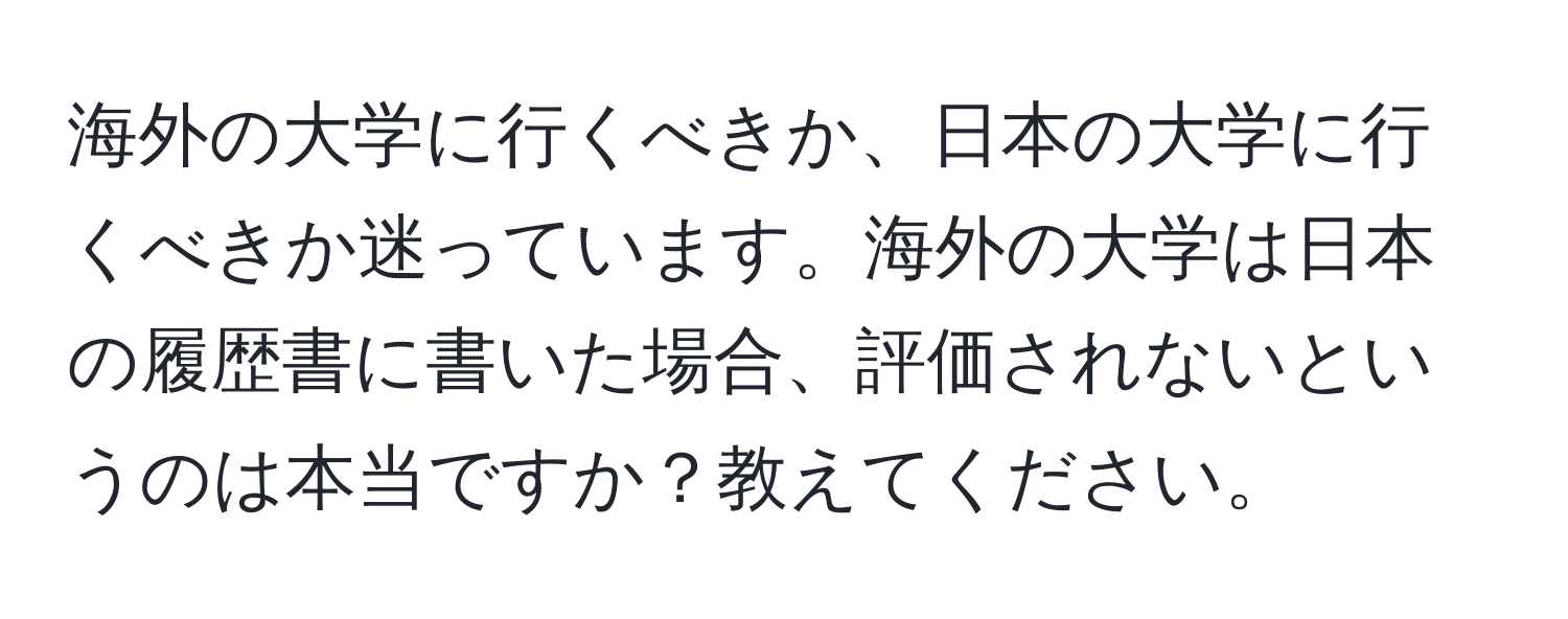 海外の大学に行くべきか、日本の大学に行くべきか迷っています。海外の大学は日本の履歴書に書いた場合、評価されないというのは本当ですか？教えてください。