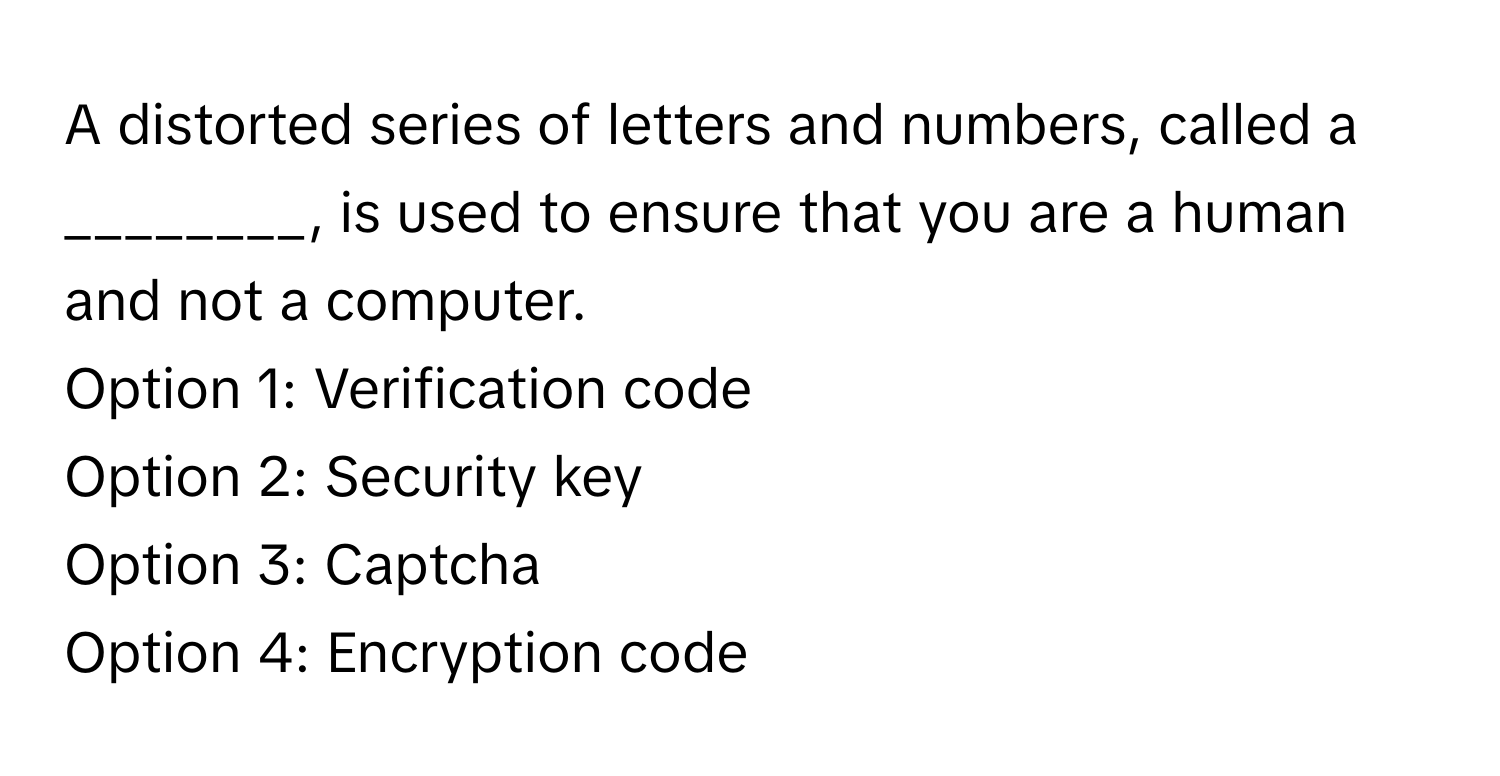 A distorted series of letters and numbers, called a ________, is used to ensure that you are a human and not a computer.

Option 1: Verification code 
Option 2: Security key 
Option 3: Captcha 
Option 4: Encryption code