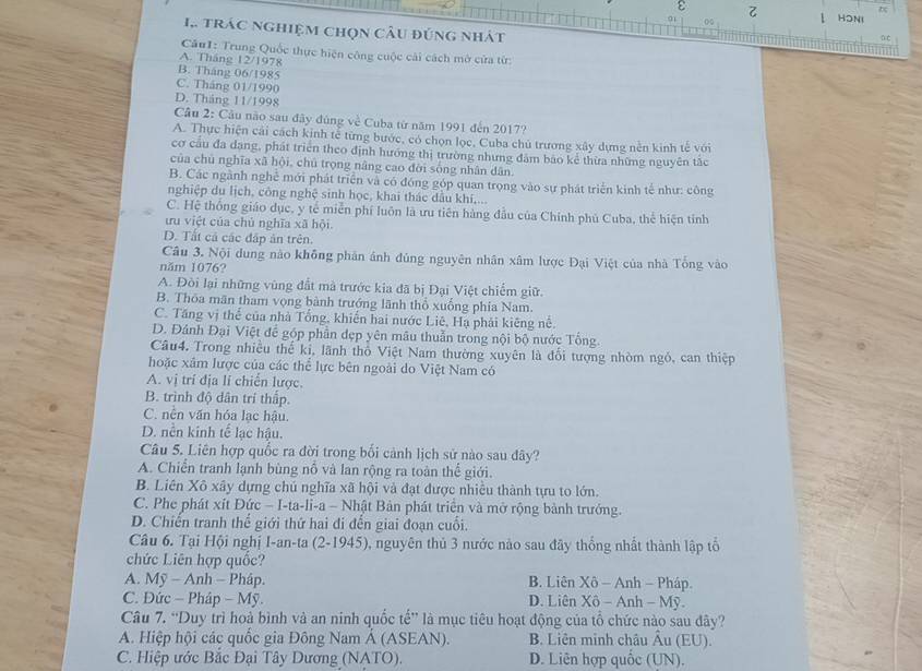 ε  1 HONI
a1
1.. trác nghiệm chọn câu đúng nhát  C
CâuI: Trung Quốc thực hiện công cuộc cái cách mở cửa từ:
A. Tháng 12/1978
B. Tháng 06/1985
C. Tháng 01/1990
D. Tháng 11/1998
Cầu 2: Câu nào sau đây đúng về Cuba từ năm 1991 đến 2017?
A. Thực hiện cải cách kinh tế từng bước, có chọn lọc, Cuba chủ trương xây dựng nền kinh tế với
cơ cầu đa dang, phát triển theo định hướng thị trường nhưng đâm báo kể thừa những nguyên tắc
của chủ nghĩa xã hội, chủ trọng nâng cao đời sông nhân dân
B. Các ngành nghề mới phát triển và có đóng góp quan trọng vào sự phát triển kinh tế như: công
nghiệp du lịch, công nghệ sinh học, khai thác dầu khí,...
C. Hệ thống giáo dục, y tế miễn phí luôn là ưu tiên hàng đầu của Chính phủ Cuba, thể hiện tỉnh
ưu việt của chủ nghĩa xã hội
D. Tất cả các đấp ăn trên.
Câu 3. Nội dung nào không phân ảnh đủng nguyên nhân xâm lược Đại Việt của nhà Tổng vào
năm 1076?
A. Đòi lại những vùng đất mà trước kia đã bị Đại Việt chiếm giữ.
B. Thóa mãn tham vọng bành trướng lãnh thổ xuồng phía Nam.
C. Tăng vị thể của nhà Tổng, khiến hai nước Liê, Hạ phải kiêng nễ.
D. Đánh Đại Việt để góp phần dẹp yên mâu thuẫn trong nội bộ nước Tổng.
Câu4. Trong nhiều thể kỉ, lãnh thổ Việt Nam thường xuyên là đổi tượng nhòm ngỏ, can thiệp
hoặc xâm lược của các thể lực bên ngoài do Việt Nam có
A. vị trí địa lí chiến lược.
B. trình độ dân trí thấp.
C. nền văn hóa lạc hậu.
D. nên kinh tế lạc hậu.
Câu 5. Liên hợp quốc ra đời trong bối cảnh lịch sử nào sau đây?
A. Chiến tranh lạnh bùng nỗ và lan rộng ra toàn thể giới.
B. Liên Xô xây dựng chủ nghĩa xã hội và đạt được nhiều thành tựu to lớn.
C. Phe phát xít Đức − I-ta-li-a - Nhật Bản phát triển và mở rộng bành trưởng.
D. Chiến tranh thể giới thứ hai đi đến giai đoạn cuối.
Câu 6. Tại Hội nghị I-an-ta (2-1945), nguyên thủ 3 nước nào sau đây thống nhất thành lập tổ
chức Liên hợp quốc?
A. Mỹ - Anh - Pháp. B. Liên Xô - Anh - Pháp.
C. Đức − Pháp - Mỹ. D. Liên Xô - Anh - Mỹ.
Câu 7. “Duy trì hoà bình và an ninh quốc tế” là mục tiêu hoạt động của tổ chức nào sau đây?
A. Hiệp hội các quốc gia Đông Nam Á (ASEAN). B. Liên minh châu Âu (EU).
C. Hiệp ước Bắc Đại Tây Dương (NATO). D. Liên hợp quốc (UN).