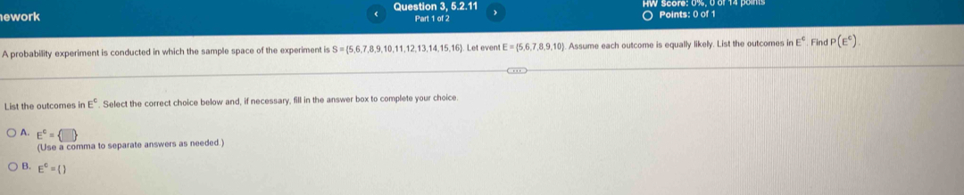 Question 3, 5.2.11 
(
ework Part 1 of 2 Points: 0 of 1
A probability experiment is conducted in which the sample space of the experiment is S= 5,6,7,8,9,10,11,12,13,14,15,16 Let even E= 5,6,7,8,9,10. Assume each outcome is equally likely. List the outcomes in E° Find P(E^c)
List the outcomes in E°. Select the correct choice below and, if necessary, fill in the answer box to complete your choice.
A. E^c= □ 
(Use a comma to separate answers as needed.)
B. E^c=()