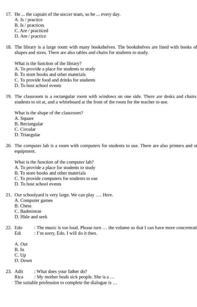He ... the captain of the soccer team, so he ... every day.
A. Is / practice
B. Is / practices
C. Are / practiced
D. Am / practice
18. The library is a large room with many bookshelves. The bookshelves are lined with books of
shapes and sizes. There are also tables and chairs for students to study.
What is the function of the library?
A. To provide a place for students to study
B. To store books and other materials
C. To provide food and drinks for students
D. To host school events
19. The classroom is a rectangular room with windows on one side. There are desks and chairs
students to sit at, and a whiteboard at the front of the room for the teacher to use.
What is the shape of the classroom?
A. Square
B. Rectangular
C. Circular
D. Triangular
20. The computer lab is a room with computers for students to use. There are also printers and of
equipment.
What is the function of the computer lab?
A. To provide a place for students to study
B. To store books and other materials
C. To provide computers for students to use
D. To host school events
21. Our schoolyard is very large. We can play …. Here.
A. Computer games
B. Chess
C. Badminton
D. Hide and seek
22. Edo : The music is too loud. Please turn .. the volume so that I can have more concentrati
Edi : I’m sorry, Edo. I will do it then.
A. Out
B. In
C. Up
D. Down
23. Adit : What does your father do?
Rica : My mother heals sick people. She is a …
The suitable profession to complete the dialogue is .