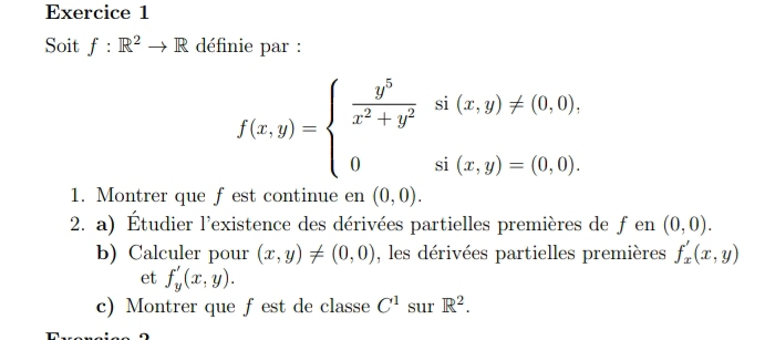 Soit f:R^2to R définie par :
f(x,y)=beginarrayl  y^5/x^2+y^2 si(x,y)!= (0,0), 0si(x,y)=(0,0).endarray.
1. Montrer que fest continue en (0,0). 
2. a) Étudier l'existence des dérivées partielles premières de fen (0,0). 
b) Calculer pour (x,y)!= (0,0) , les dérivées partielles premières f_x'(x,y)
et f_y'(x,y). 
c) Montrer que fest de classe C^1 sur R^2.