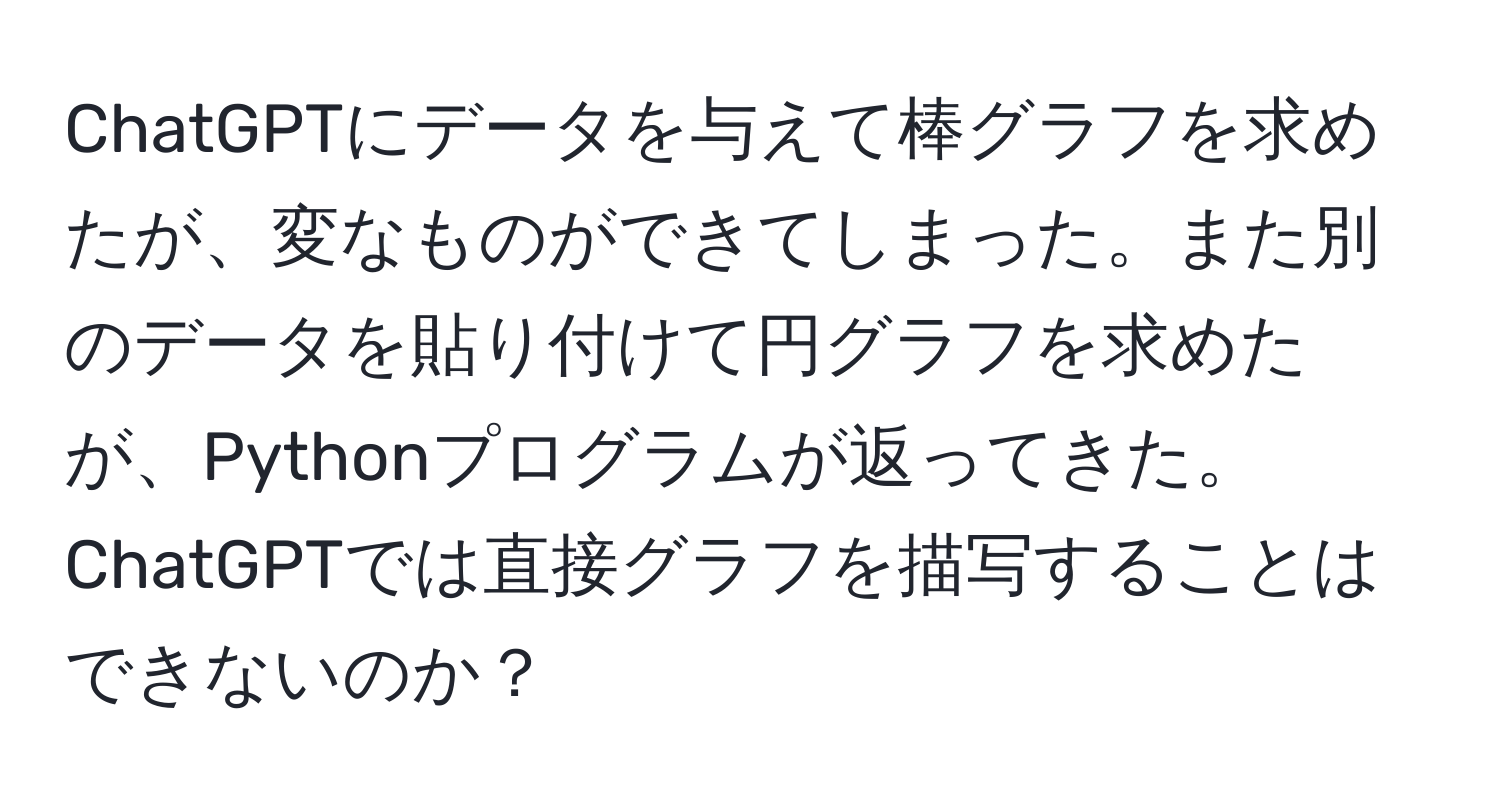 ChatGPTにデータを与えて棒グラフを求めたが、変なものができてしまった。また別のデータを貼り付けて円グラフを求めたが、Pythonプログラムが返ってきた。ChatGPTでは直接グラフを描写することはできないのか？