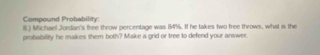 Compound Probability: 
8.) Michael Jordan's free throw percentage was 84%. If he takes two free throws, what is the 
probability he makes them both? Make a grid or tree to defend your answer.